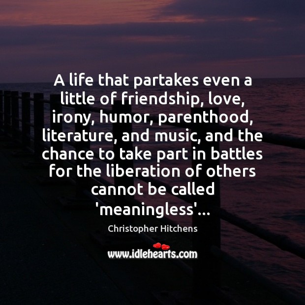 A life that partakes even a little of friendship, love, irony, humor, 