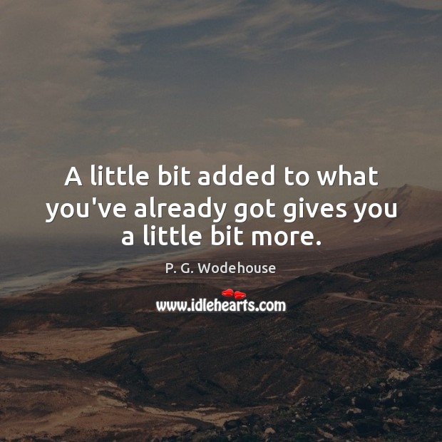 A little bit added to what you’ve already got gives you a little bit more. P. G. Wodehouse Picture Quote
