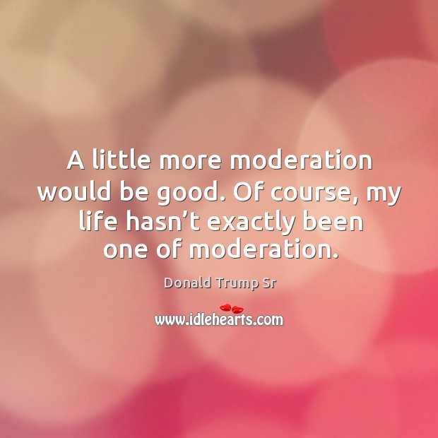 A little more moderation would be good. Of course, my life hasn’t exactly been one of moderation. Donald Trump Sr Picture Quote