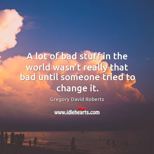 A lot of bad stuff in the world wasn’t really that bad until someone tried to change it. Gregory David Roberts Picture Quote