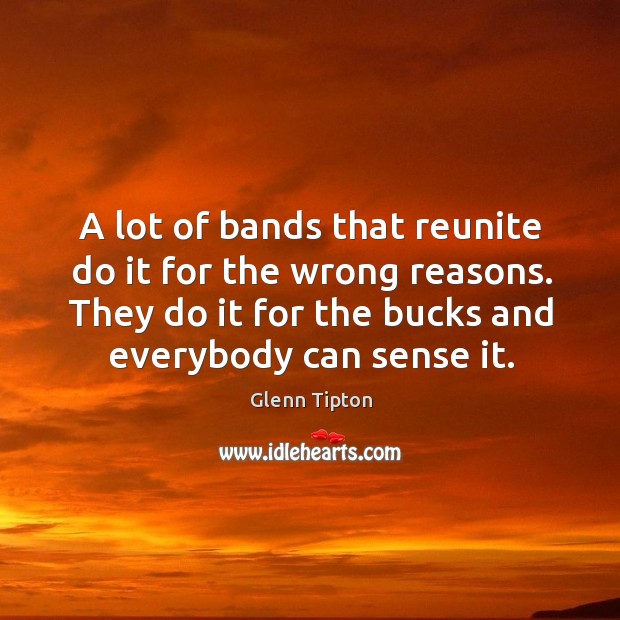A lot of bands that reunite do it for the wrong reasons. They do it for the bucks and everybody can sense it. Glenn Tipton Picture Quote