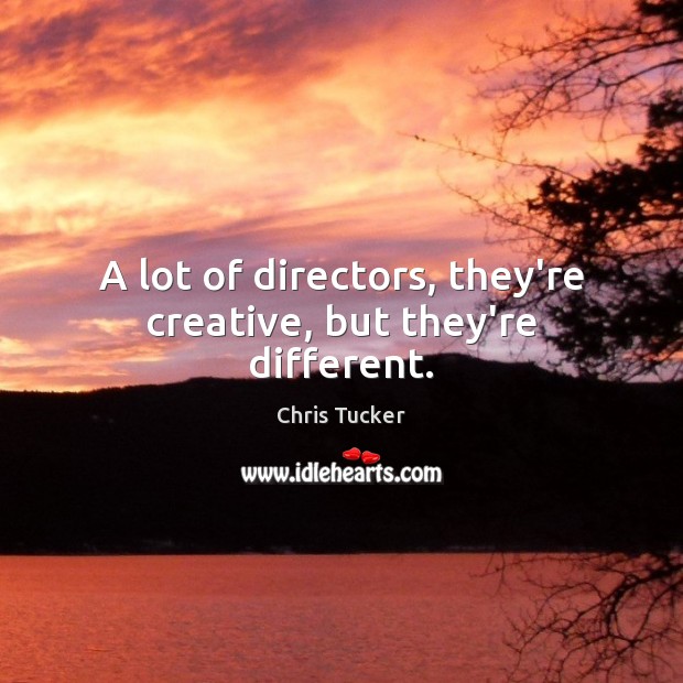 A lot of directors, they’re creative, but they’re different. 