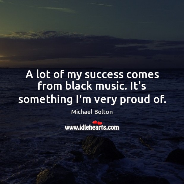 A lot of my success comes from black music. It’s something I’m very proud of. Michael Bolton Picture Quote