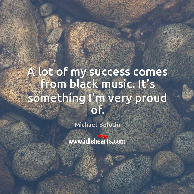 A lot of my success comes from black music. It’s something I’m very proud of. Michael Bolotin Picture Quote