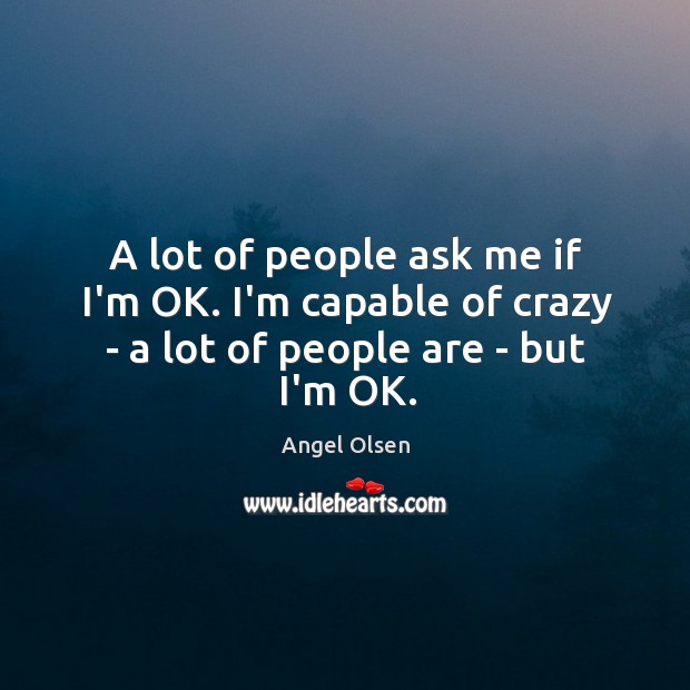 A lot of people ask me if I’m OK. I’m capable of crazy – a lot of people are – but I’m OK. Angel Olsen Picture Quote