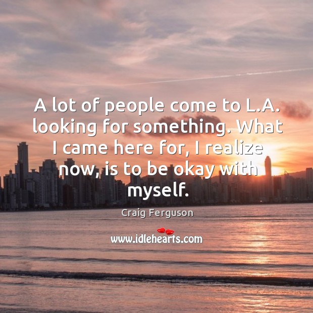 A lot of people come to l.a. Looking for something. What I came here for, I realize now, is to be okay with myself. Craig Ferguson Picture Quote