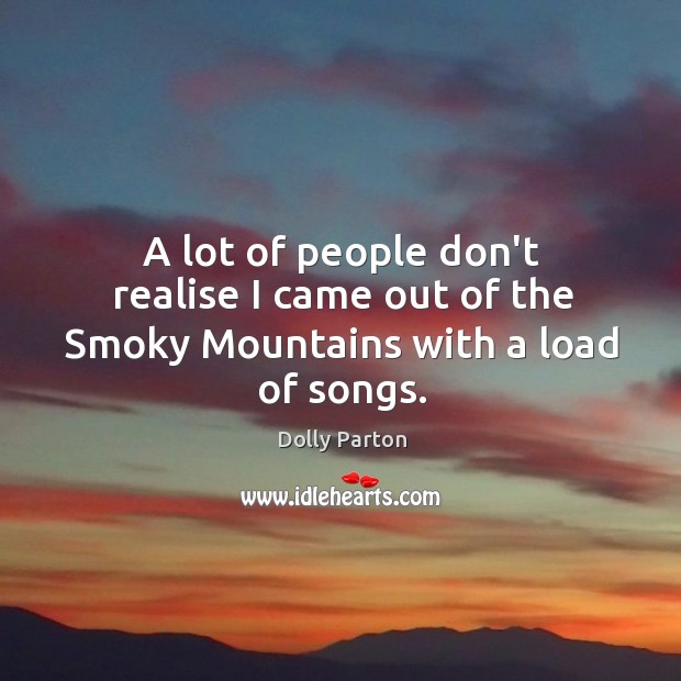 A lot of people don’t realise I came out of the Smoky Mountains with a load of songs. Dolly Parton Picture Quote