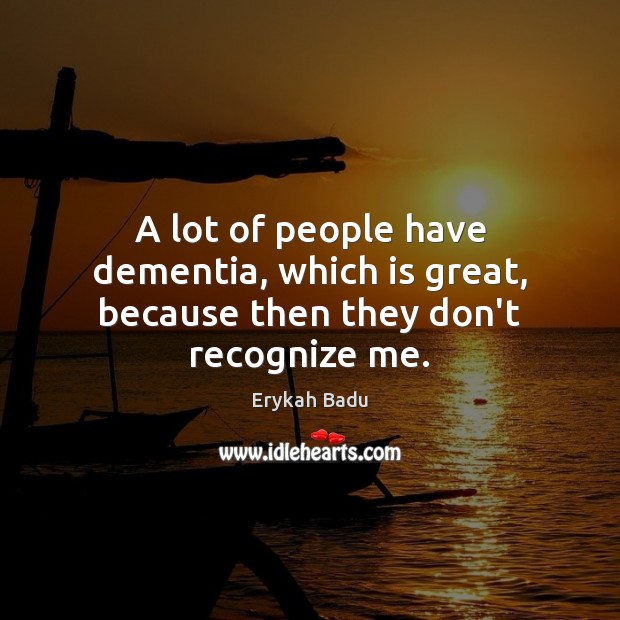 A lot of people have dementia, which is great, because then they don’t recognize me. Image
