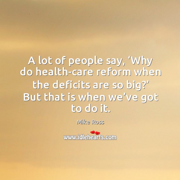 A lot of people say, ‘why do health-care reform when the deficits are so big?’ but that is when we’ve got to do it. Mike Ross Picture Quote