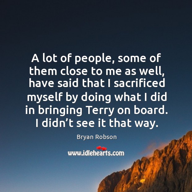 A lot of people, some of them close to me as well, have said that I sacrificed myself by doing what Image