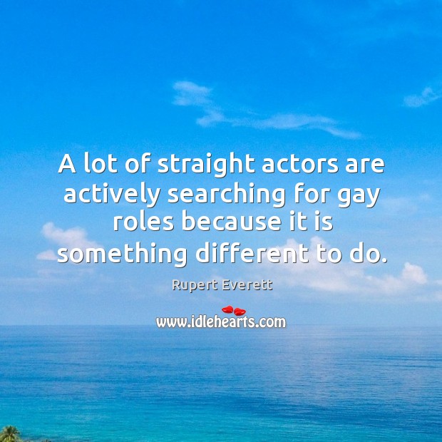 A lot of straight actors are actively searching for gay roles because it is something different to do. Rupert Everett Picture Quote