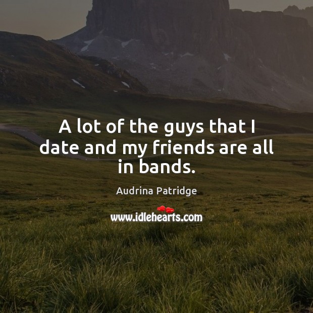 A lot of the guys that I date and my friends are all in bands. Audrina Patridge Picture Quote
