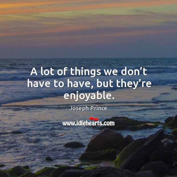 A lot of things we don’t have to have, but they’re enjoyable. Image
