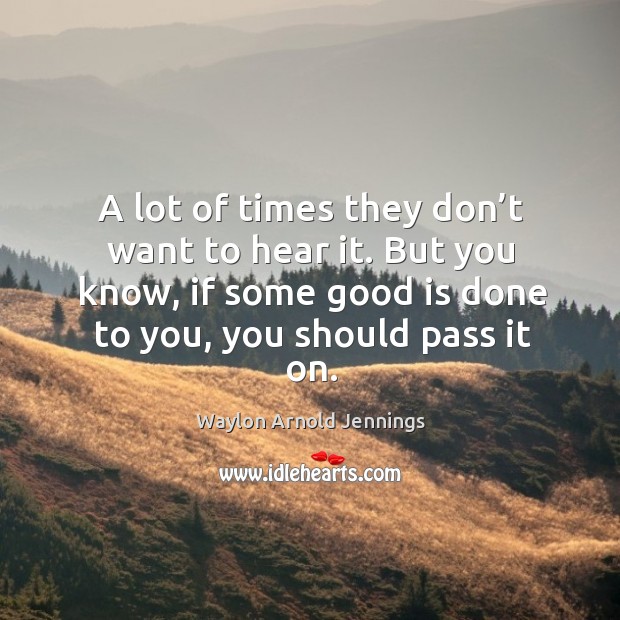 A lot of times they don’t want to hear it. But you know, if some good is done to you, you should pass it on. Waylon Arnold Jennings Picture Quote