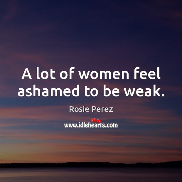 A lot of women feel ashamed to be weak. Rosie Perez Picture Quote