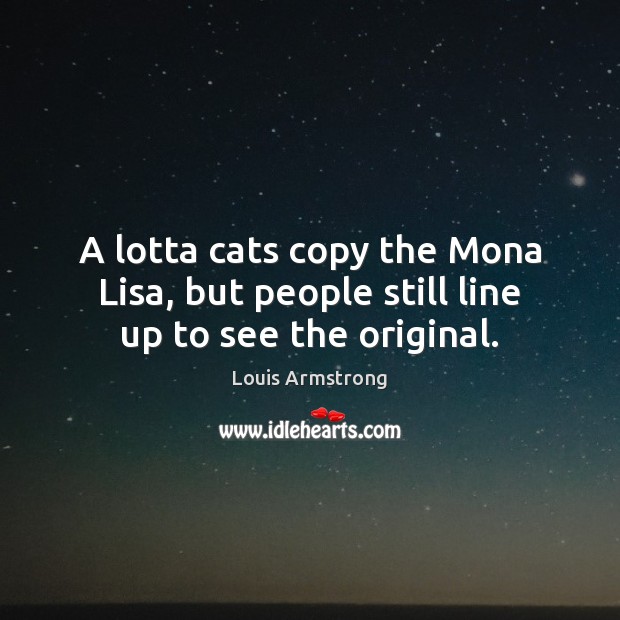 A lotta cats copy the Mona Lisa, but people still line up to see the original. Louis Armstrong Picture Quote