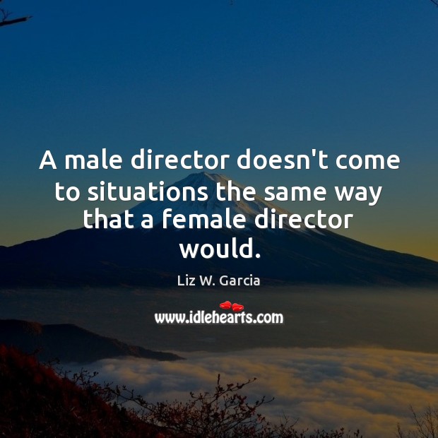 A male director doesn’t come to situations the same way that a female director would. Liz W. Garcia Picture Quote