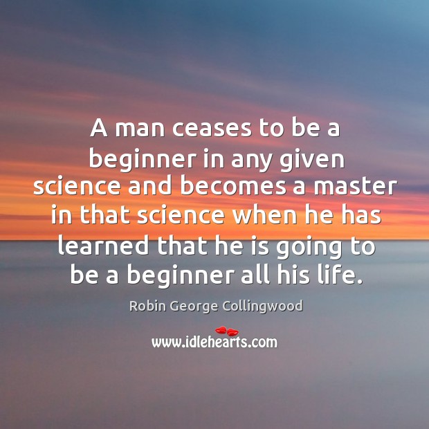 A man ceases to be a beginner in any given science and becomes a master in that science when he has learned that he is going to be a beginner all his life. Robin George Collingwood Picture Quote