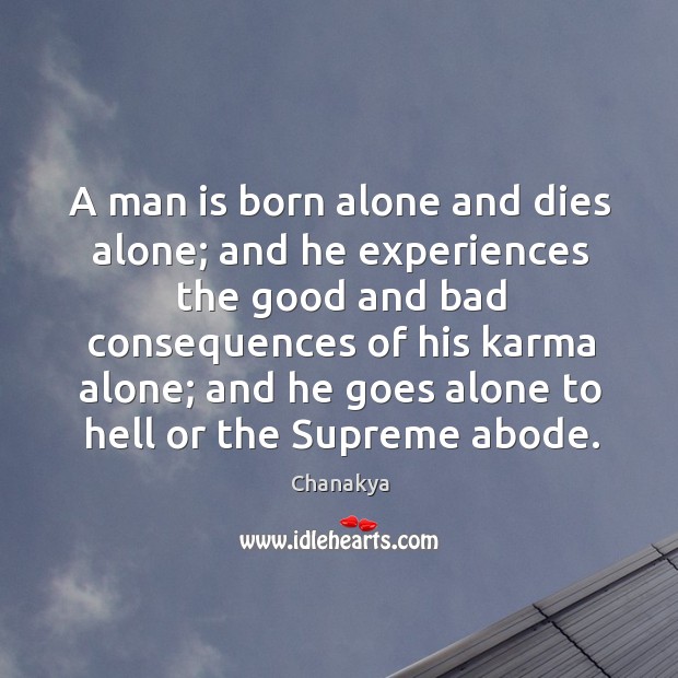 A man is born alone and dies alone; and he experiences the good and bad 
