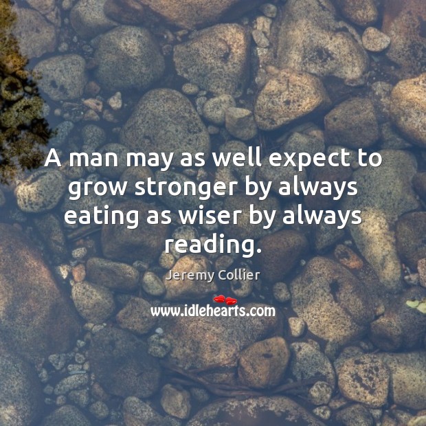 A man may as well expect to grow stronger by always eating as wiser by always reading. Jeremy Collier Picture Quote