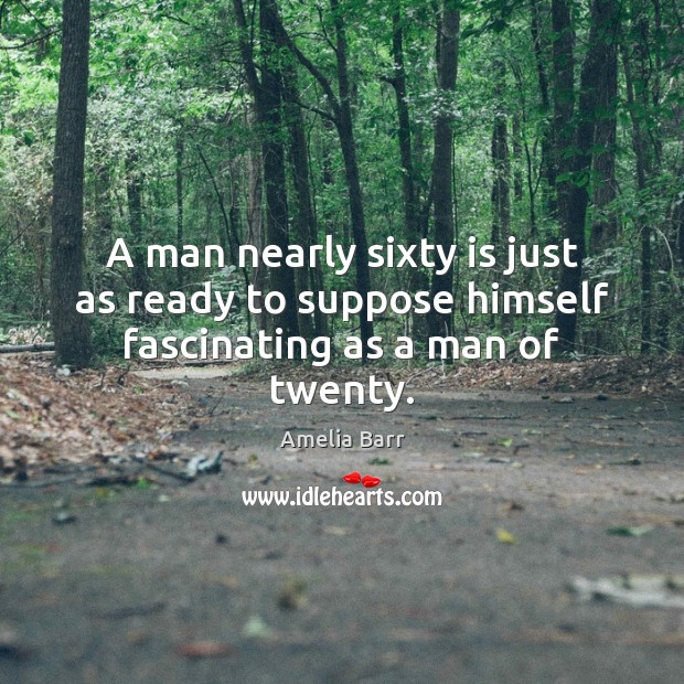 A man nearly sixty is just as ready to suppose himself fascinating as a man of twenty. Amelia Barr Picture Quote