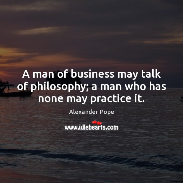 A man of business may talk of philosophy; a man who has none may practice it. Alexander Pope Picture Quote