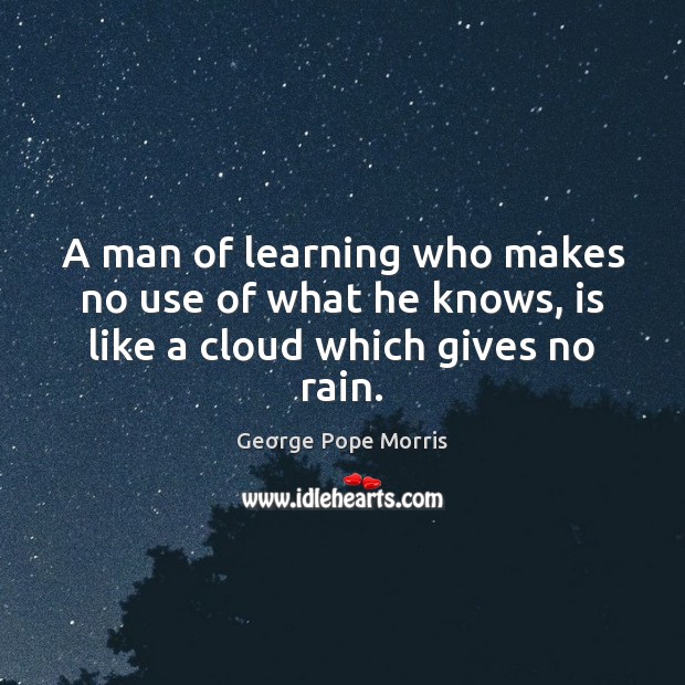 A man of learning who makes no use of what he knows, is like a cloud which gives no rain. George Pope Morris Picture Quote