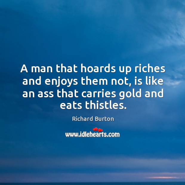 A man that hoards up riches and enjoys them not, is like an ass that carries gold and eats thistles. Richard Burton Picture Quote