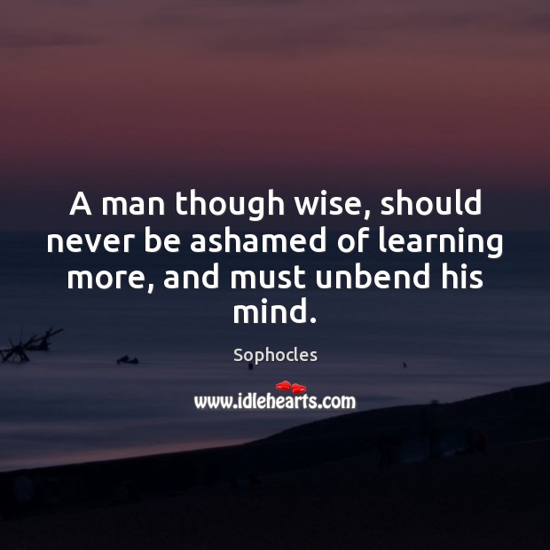 A man though wise, should never be ashamed of learning more, and must unbend his mind. Sophocles Picture Quote