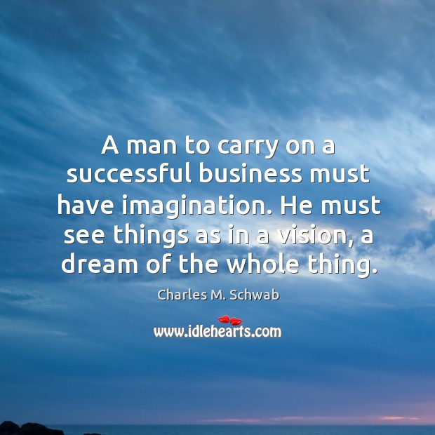 A man to carry on a successful business must have imagination. He must see things as in a vision, a dream of the whole thing. Charles M. Schwab Picture Quote