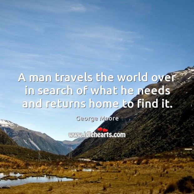 A man travels the world over in search of what he needs and returns home to find it. George Moore Picture Quote