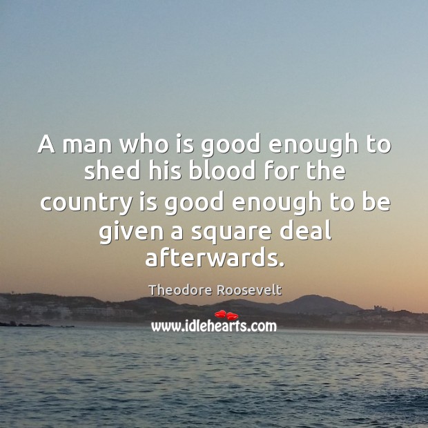 A man who is good enough to shed his blood for the country is good enough to be given a square deal afterwards. Theodore Roosevelt Picture Quote
