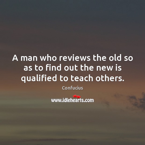 A man who reviews the old so as to find out the new is qualified to teach others. Confucius Picture Quote