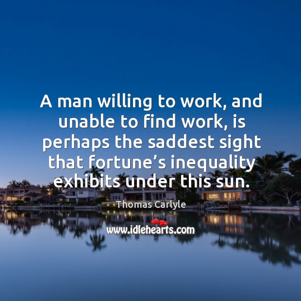 A man willing to work, and unable to find work, is perhaps the saddest sight that fortune’s inequality exhibits under this sun. Thomas Carlyle Picture Quote
