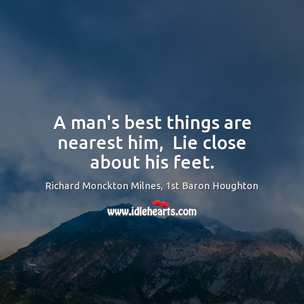 A man’s best things are nearest him,  Lie close about his feet. Richard Monckton Milnes, 1st Baron Houghton Picture Quote