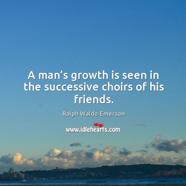 A man’s growth is seen in the successive choirs of his friends. Image