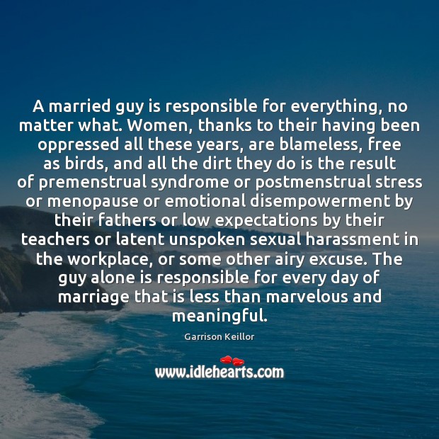 A married guy is responsible for everything, no matter what. Women, thanks Garrison Keillor Picture Quote