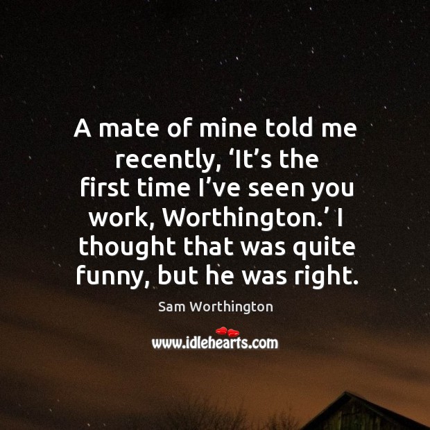 A mate of mine told me recently, ‘it’s the first time I’ve seen you work, worthington.’ Sam Worthington Picture Quote