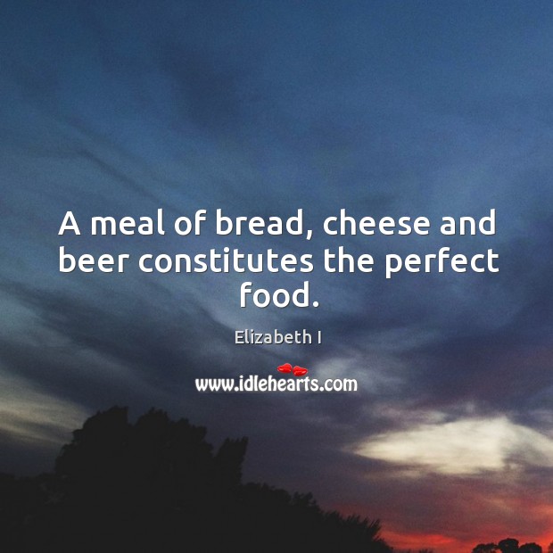A meal of bread, cheese and beer constitutes the perfect food. Elizabeth I Picture Quote