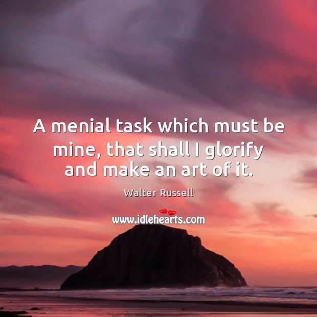 A menial task which must be mine, that shall I glorify and make an art of it. Walter Russell Picture Quote
