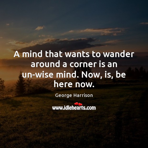 A mind that wants to wander around a corner is an un-wise mind. Now, is, be here now. George Harrison Picture Quote