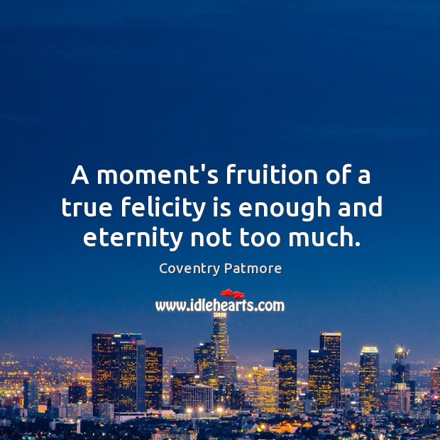 A moment’s fruition of a true felicity is enough and eternity not too much. Coventry Patmore Picture Quote