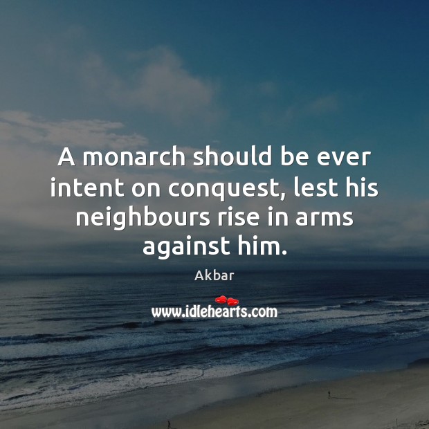 A monarch should be ever intent on conquest, lest his neighbours rise in arms against him. Akbar Picture Quote