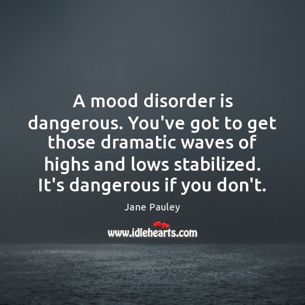 A mood disorder is dangerous. You’ve got to get those dramatic waves 