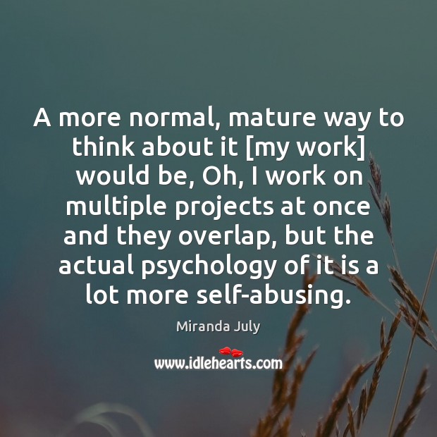 A more normal, mature way to think about it [my work] would Miranda July Picture Quote