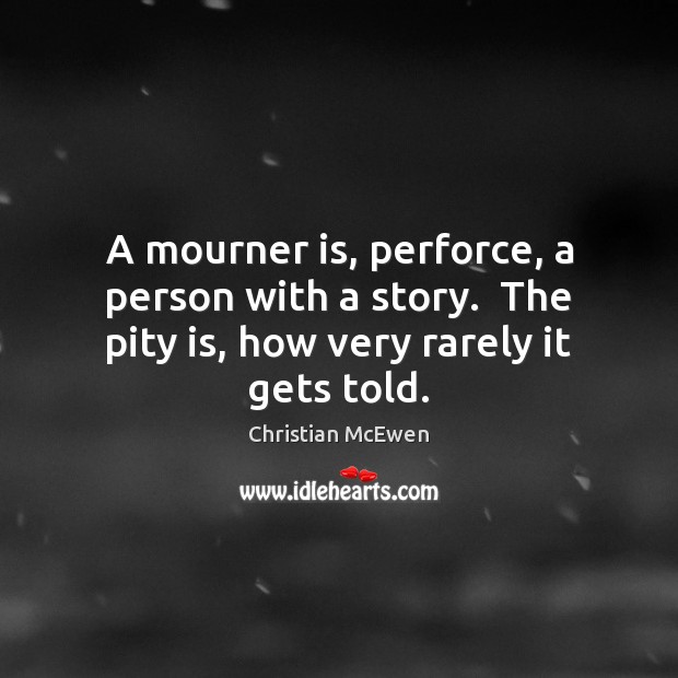 A mourner is, perforce, a person with a story.  The pity is, how very rarely it gets told. Christian McEwen Picture Quote