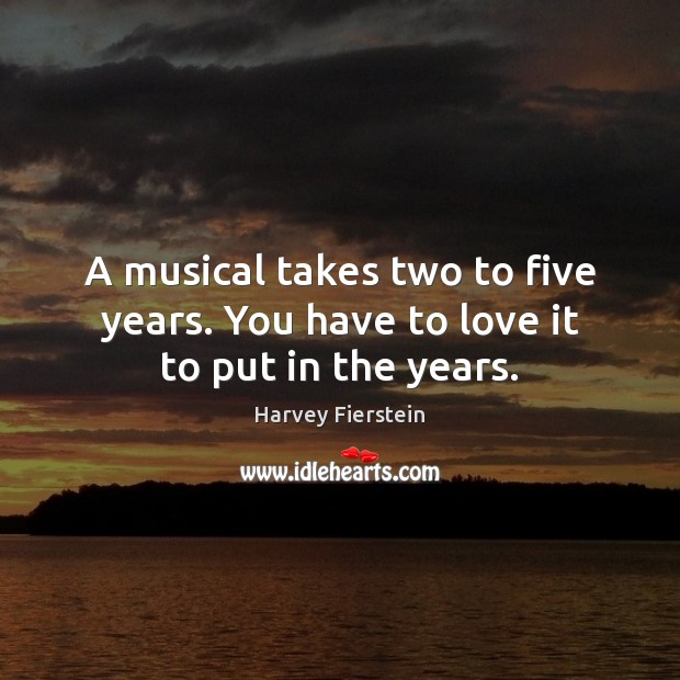 A musical takes two to five years. You have to love it to put in the years. Image