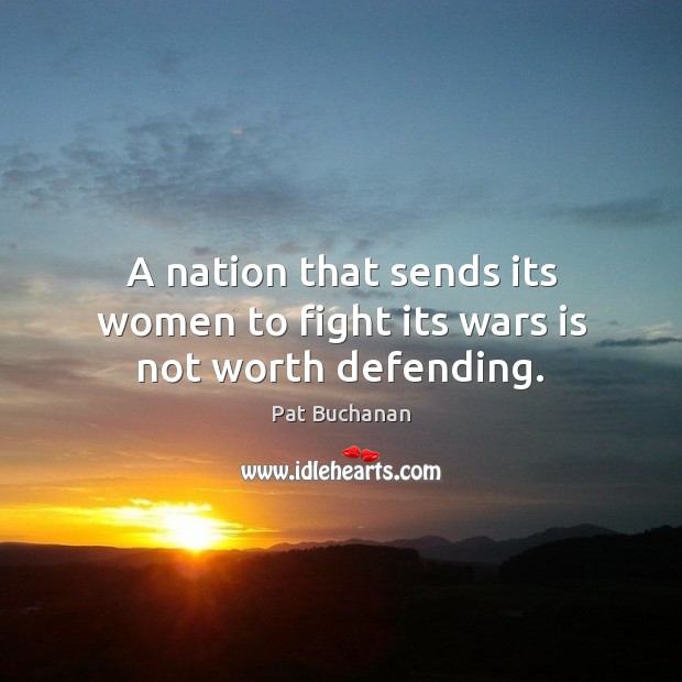 A nation that sends its women to fight its wars is not worth defending. Pat Buchanan Picture Quote