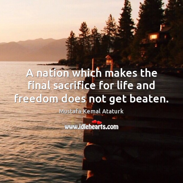 A nation which makes the final sacrifice for life and freedom does not get beaten. Mustafa Kemal Ataturk Picture Quote