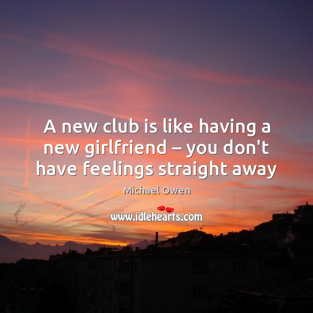 A new club is like having a new girlfriend – you don’t have feelings straight away Michael Owen Picture Quote